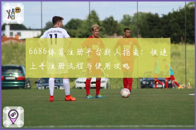 6686体育注册平台新人指南:快速上手注册流程与使用攻略