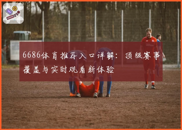 6686体育推荐入口详解：顶级赛事覆盖与实时观看新体验