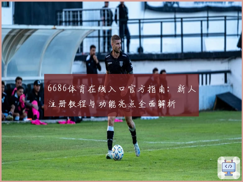 6686体育在线入口官方指南：新人注册教程与功能亮点全面解析