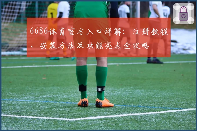 6686体育官方入口详解：注册教程、安装方法及功能亮点全攻略