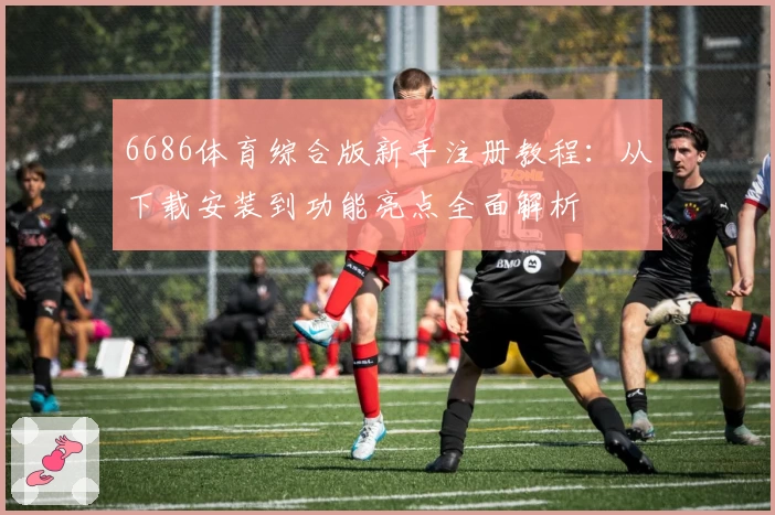 6686体育综合版新手注册教程：从下载安装到功能亮点全面解析
