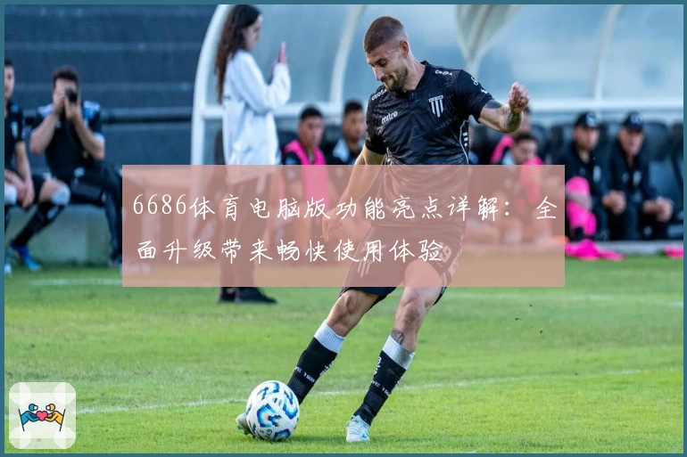 6686体育电脑版功能亮点详解：全面升级带来畅快使用体验