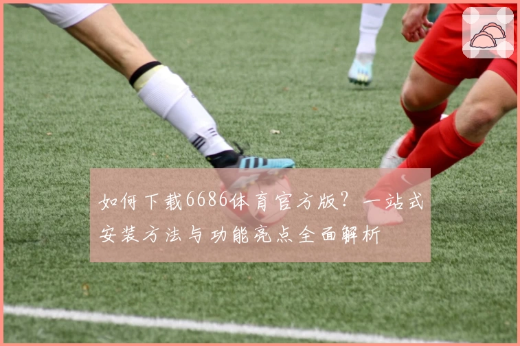 如何下载6686体育官方版？一站式安装方法与功能亮点全面解析