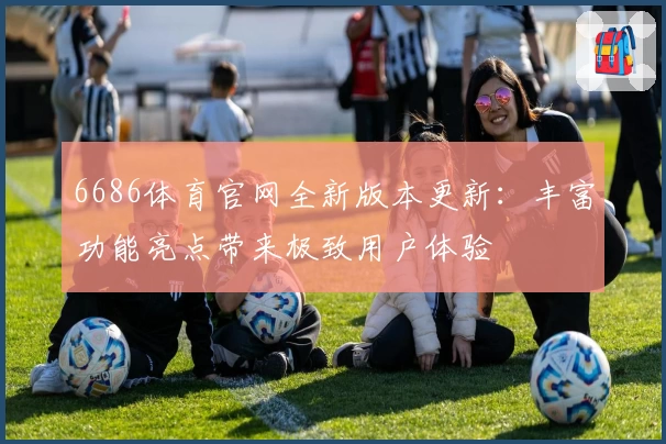 6686体育官网全新版本更新:丰富功能亮点带来极致用户体验